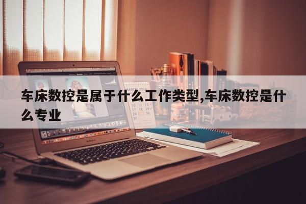 车床数控是属于什么工作类型,车床数控是什么专业