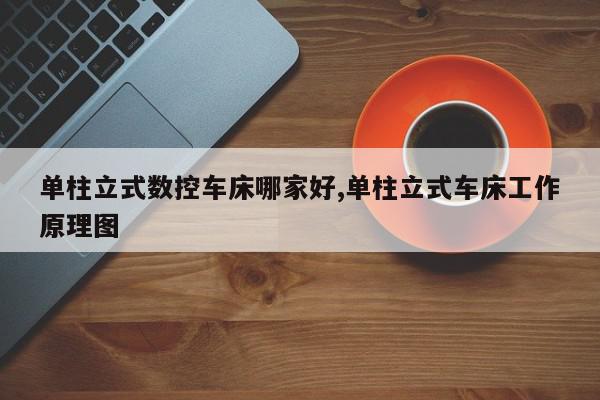 单柱立式数控车床哪家好,单柱立式车床工作原理图
