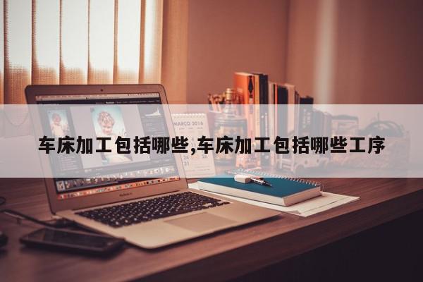 车床加工包括哪些,车床加工包括哪些工序