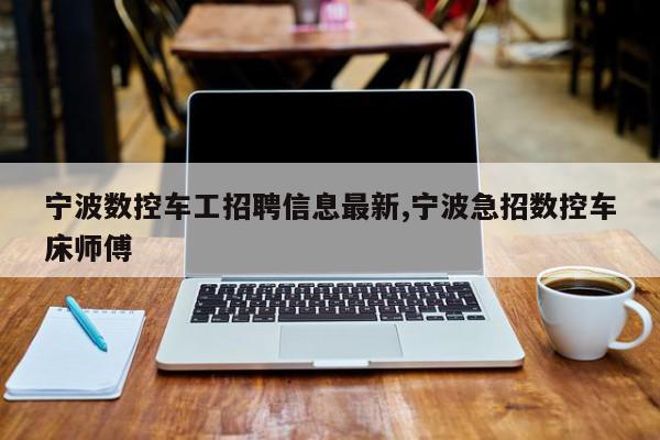 宁波数控车工招聘信息最新,宁波急招数控车床师傅