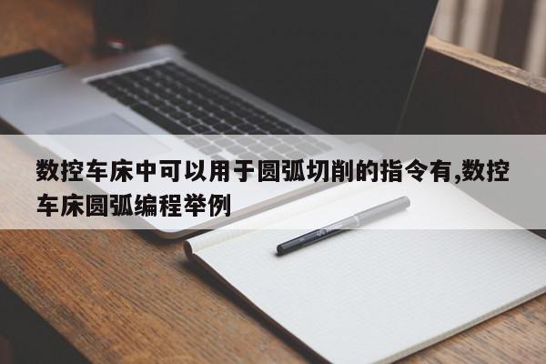 数控车床中可以用于圆弧切削的指令有,数控车床圆弧编程举例