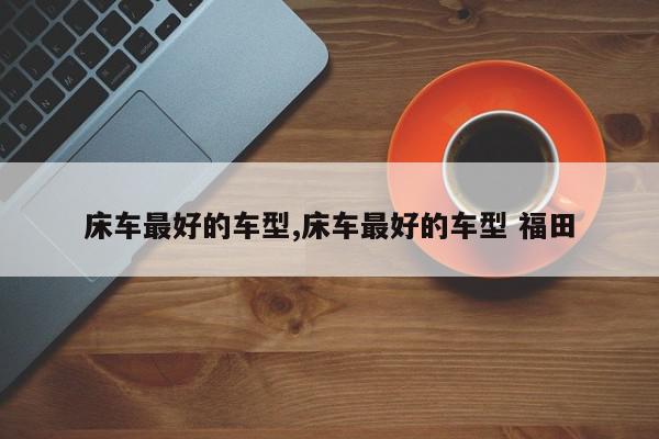 床车最好的车型,床车最好的车型 福田