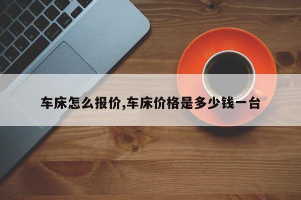 车床怎么报价,车床价格是多少钱一台