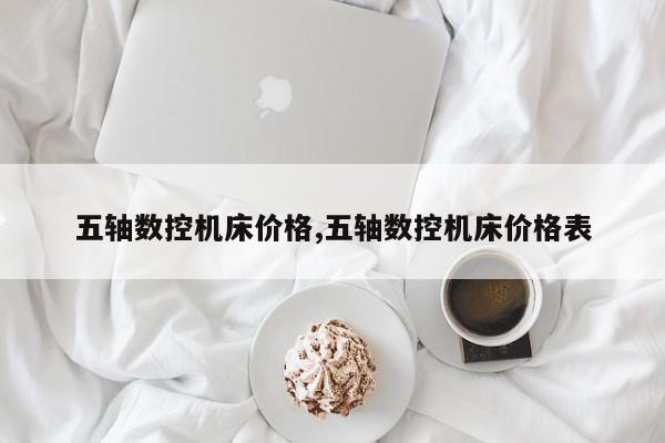 五轴数控机床价格,五轴数控机床价格表