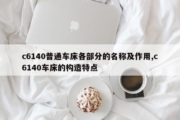 c6140普通车床各部分的名称及作用,c6140车床的构造特点