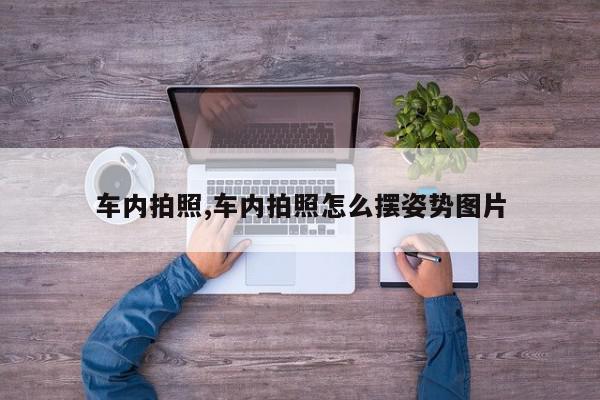 车内拍照,车内拍照怎么摆姿势图片