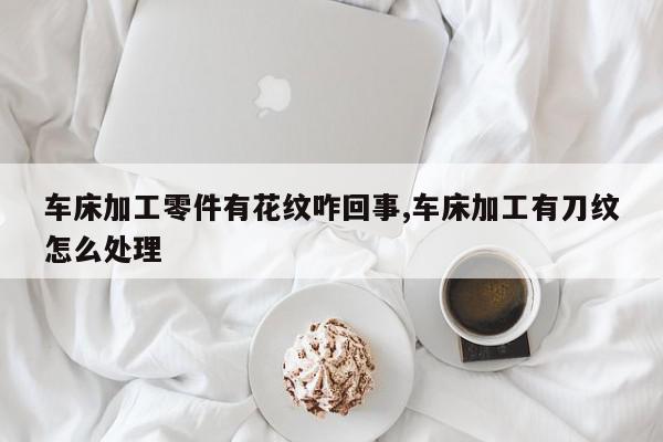 车床加工零件有花纹咋回事,车床加工有刀纹怎么处理