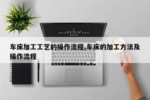 车床加工工艺的操作流程,车床的加工方法及操作流程